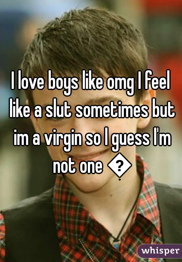 I love boys like omg I feel like a slut sometimes but im a virgin so I guess I'm not one 😋