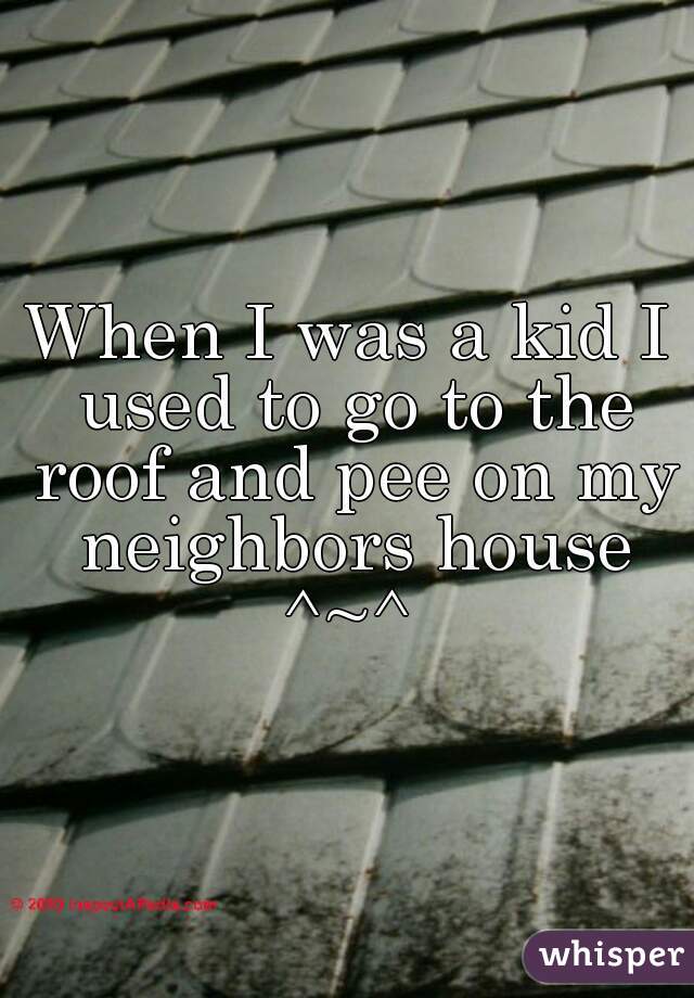 When I was a kid I used to go to the roof and pee on my neighbors house ^~^ 
