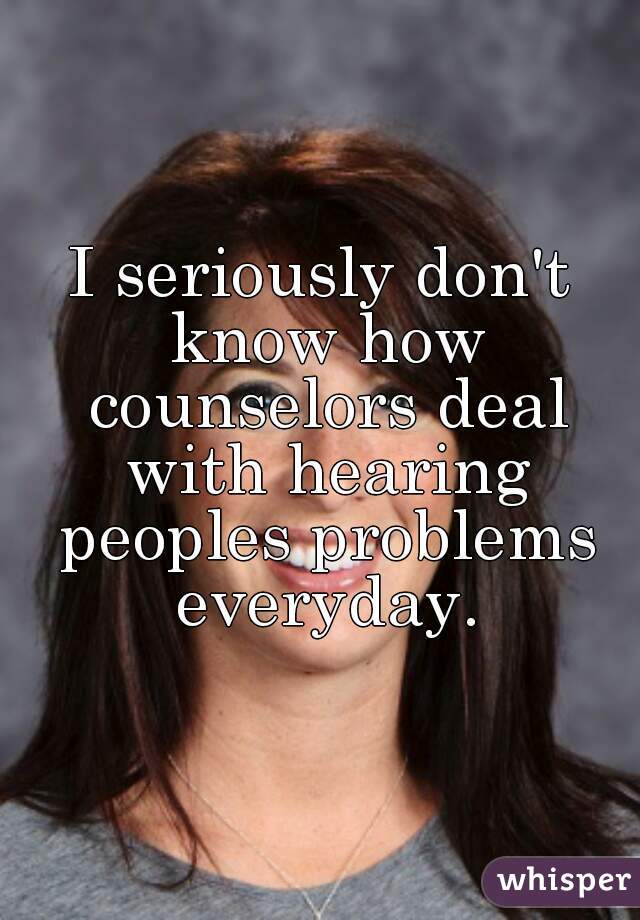 I seriously don't know how counselors deal with hearing peoples problems everyday.