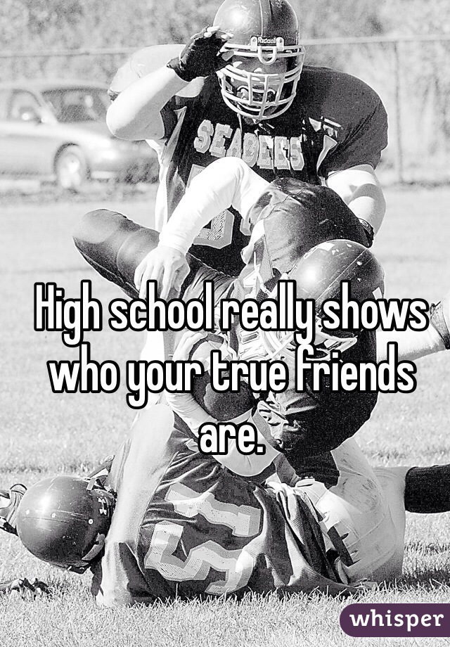 High school really shows who your true friends are. 