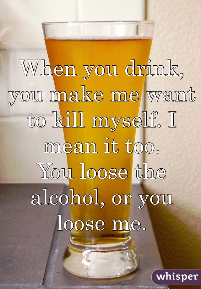 When you drink, you make me want to kill myself. I mean it too.
You loose the alcohol, or you loose me.
