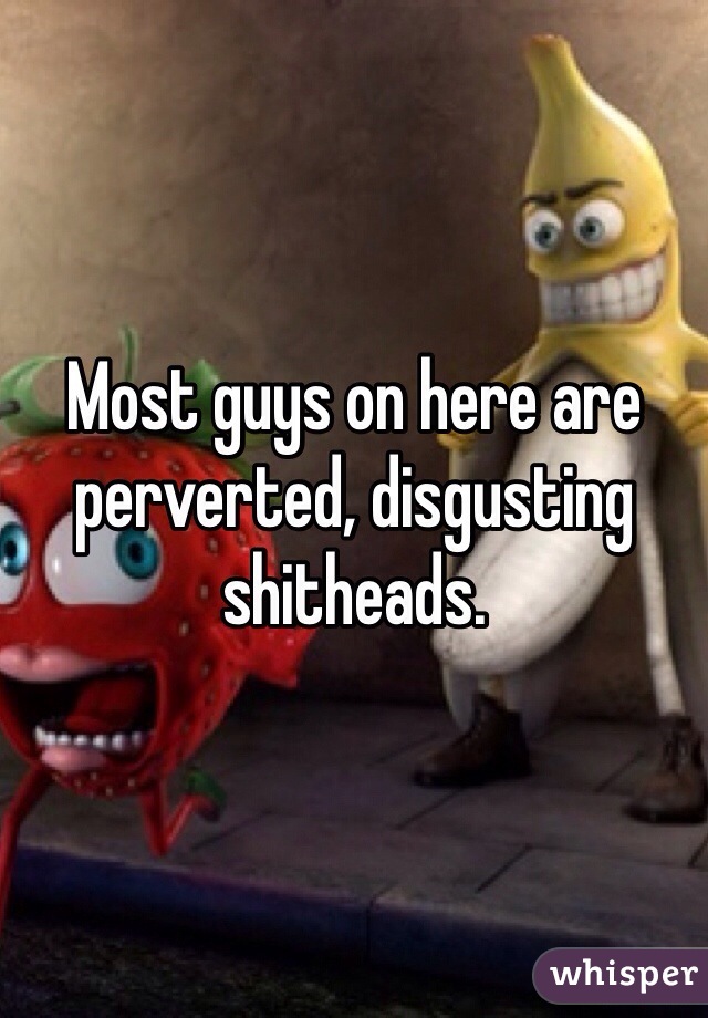 Most guys on here are perverted, disgusting shitheads.