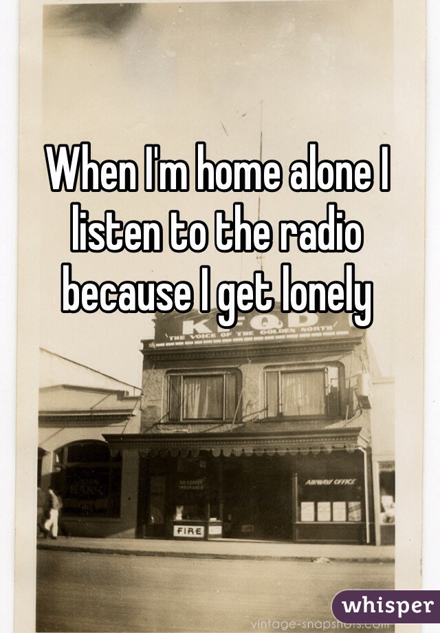 When I'm home alone I listen to the radio because I get lonely 