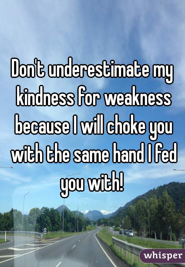 Don't underestimate my kindness for weakness because I will choke you with the same hand I fed you with! 