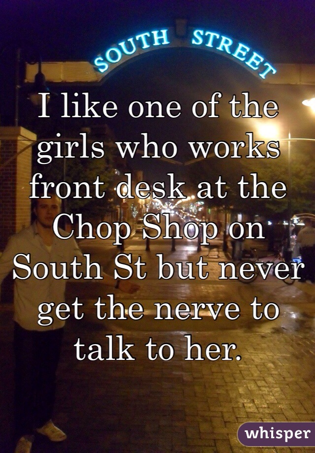 
I like one of the girls who works front desk at the Chop Shop on South St but never get the nerve to talk to her. 