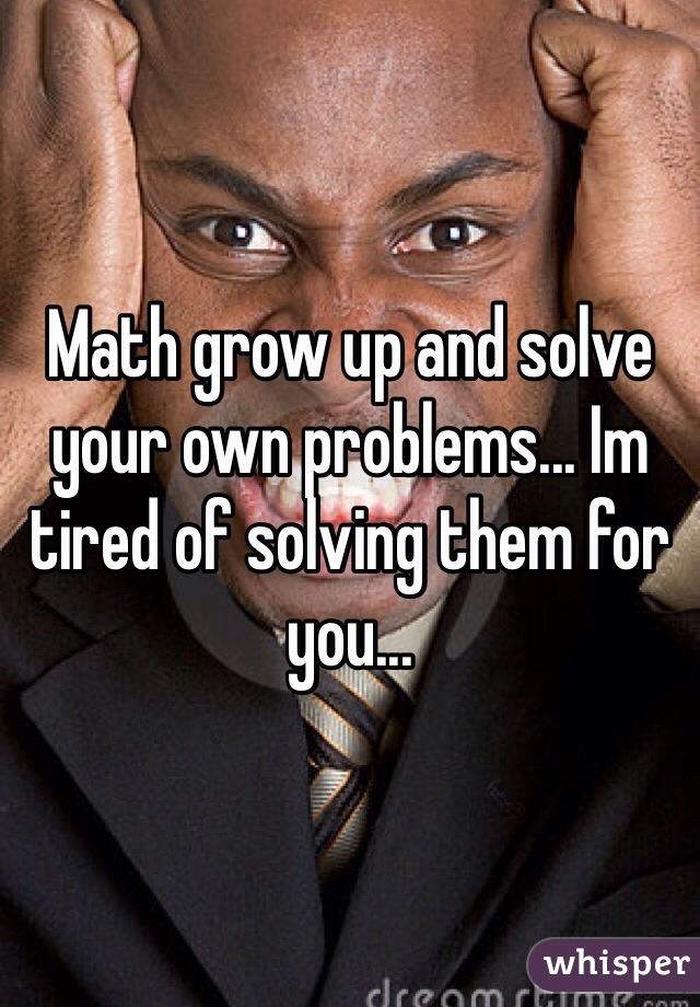 Math grow up and solve your own problems... Im tired of solving them for you...