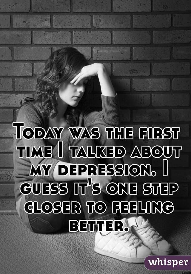Today was the first time I talked about my depression. I guess it's one step closer to feeling better.