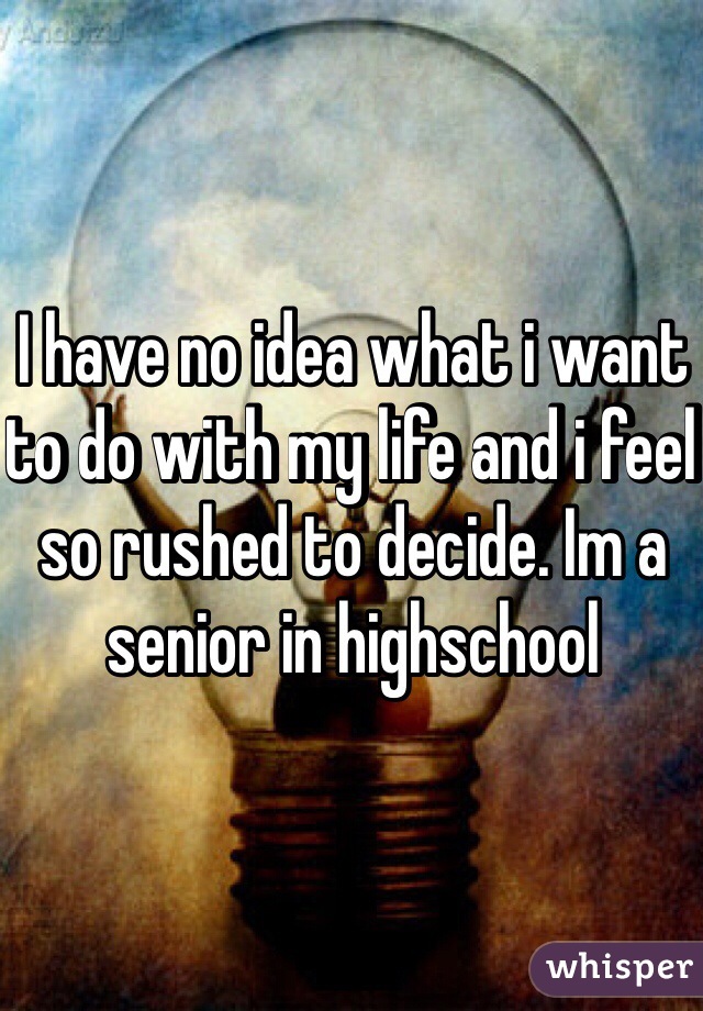 I have no idea what i want to do with my life and i feel so rushed to decide. Im a senior in highschool