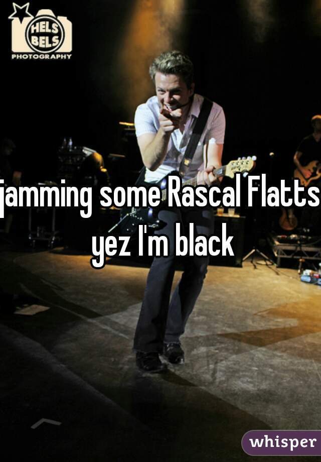 jamming some Rascal Flatts yez I'm black
