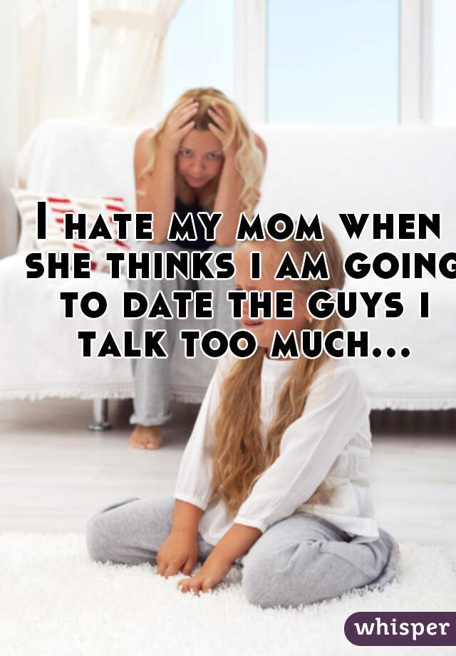 I hate my mom when she thinks ı am going to date the guys ı talk too much...  