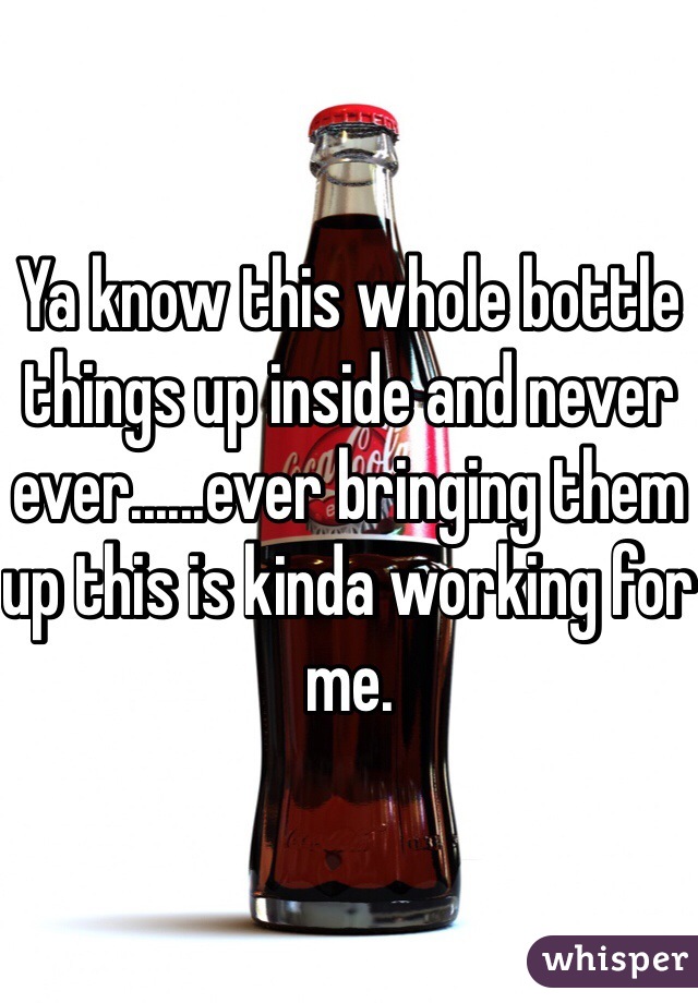 Ya know this whole bottle things up inside and never ever......ever bringing them up this is kinda working for me. 