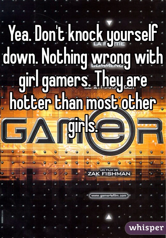 Yea. Don't knock yourself down. Nothing wrong with girl gamers. They are hotter than most other girls. 