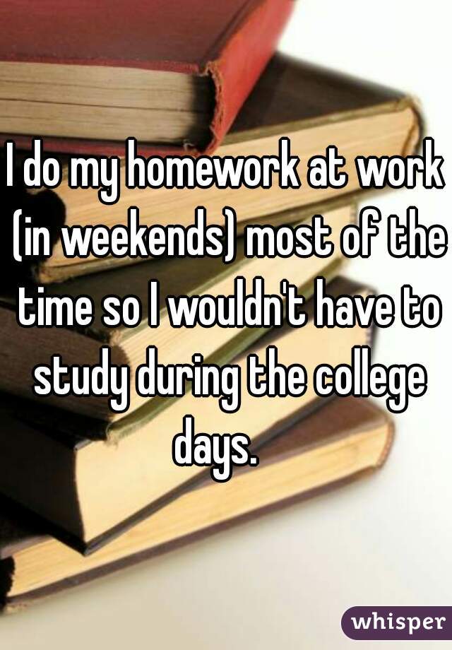 I do my homework at work (in weekends) most of the time so I wouldn't have to study during the college days.   