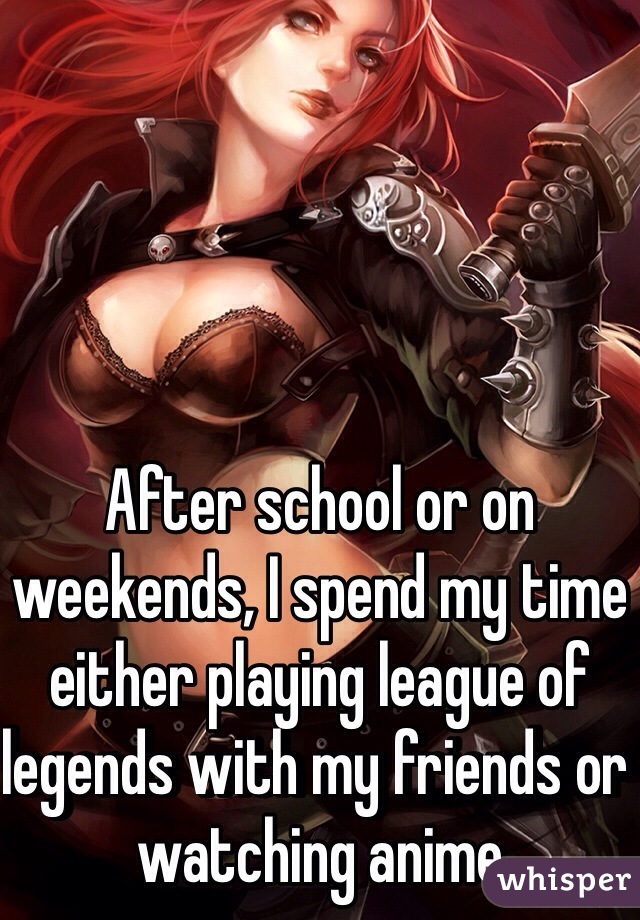 After school or on weekends, I spend my time either playing league of legends with my friends or watching anime