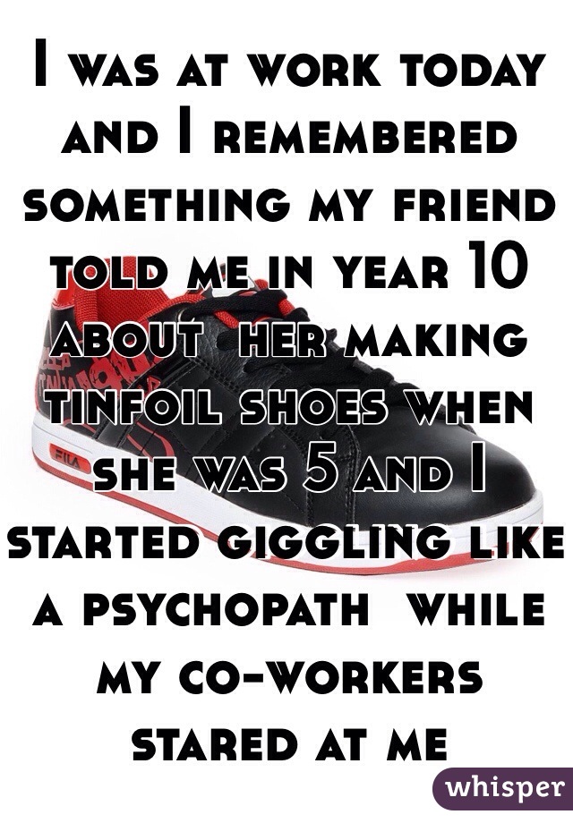 I was at work today and I remembered something my friend told me in year 10 about  her making tinfoil shoes when she was 5 and I started giggling like a psychopath  while my co-workers stared at me 