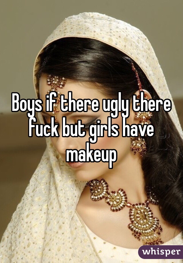 Boys if there ugly there fuck but girls have makeup