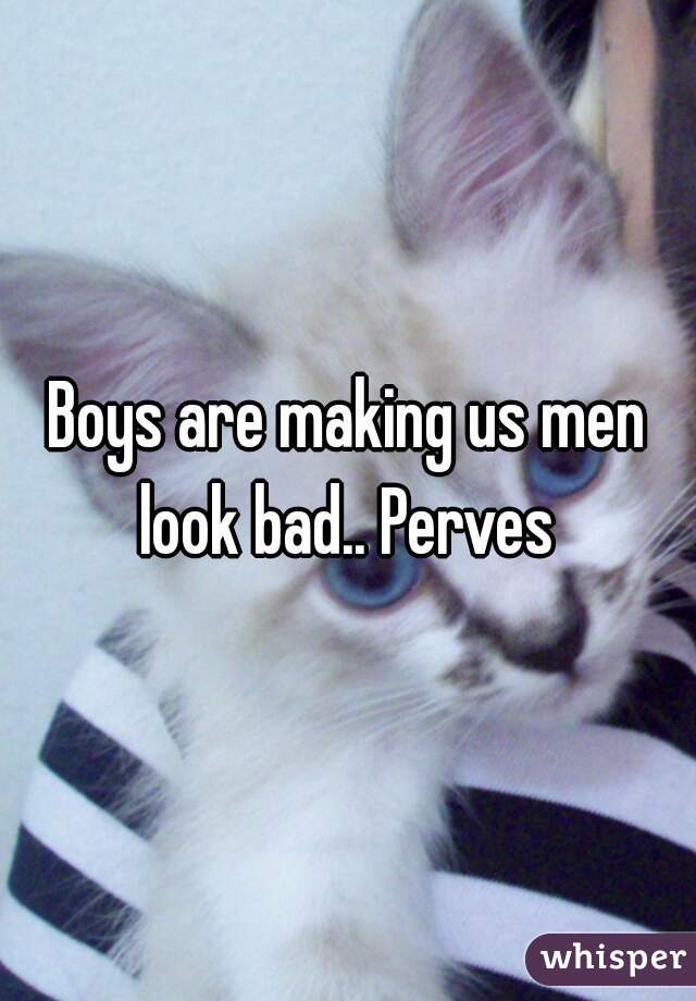 Boys are making us men look bad.. Perves 