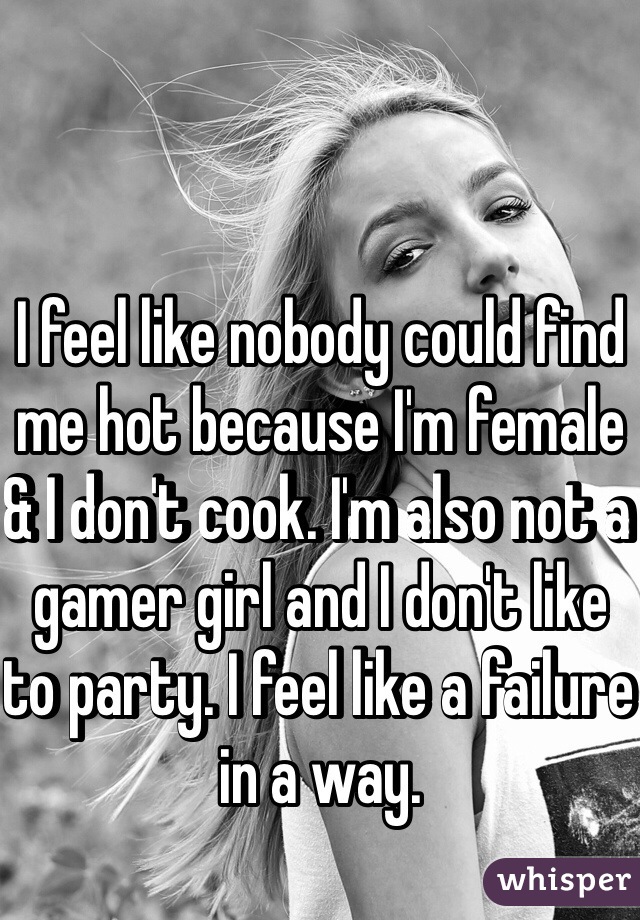 I feel like nobody could find me hot because I'm female & I don't cook. I'm also not a gamer girl and I don't like to party. I feel like a failure in a way.