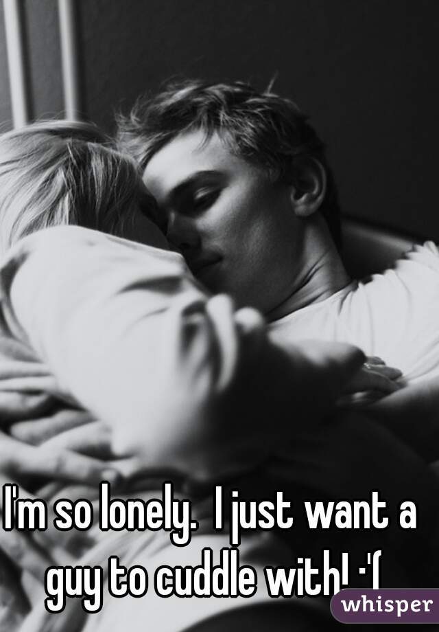 I'm so lonely.  I just want a guy to cuddle with! :'(