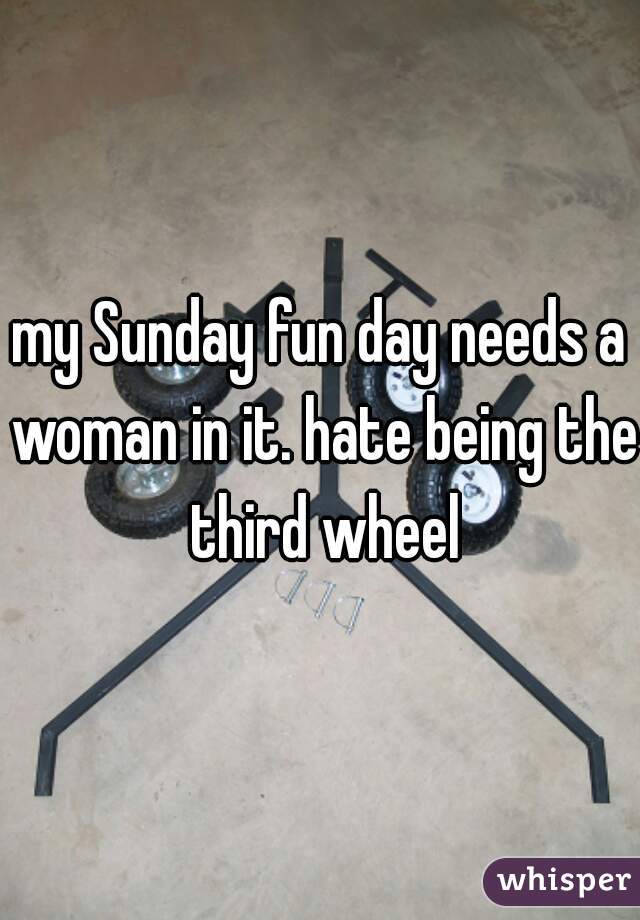 my Sunday fun day needs a woman in it. hate being the third wheel