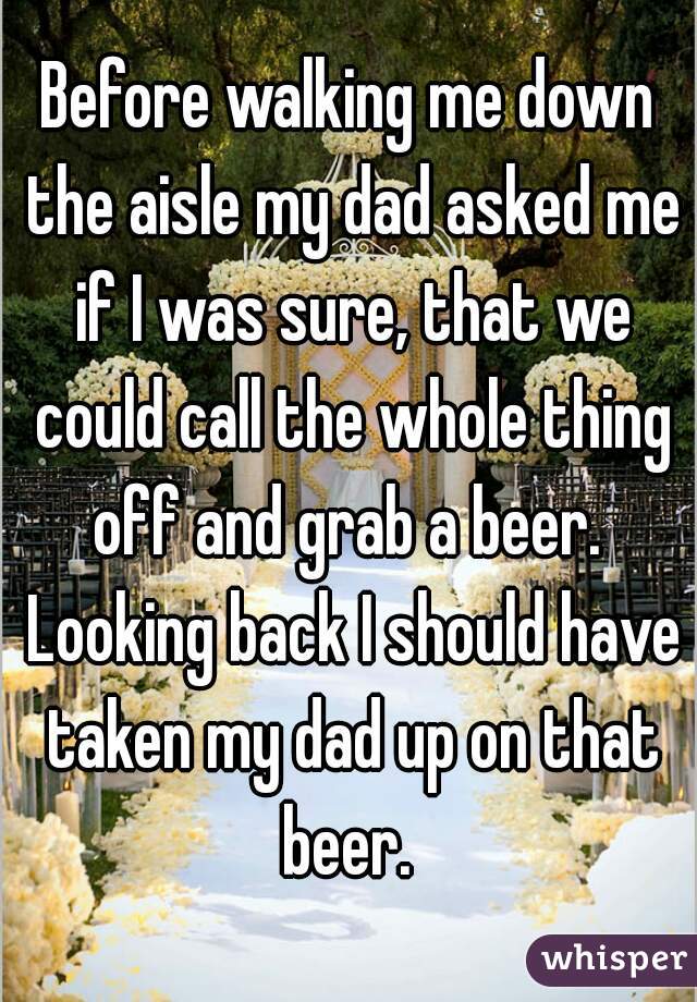 Before walking me down the aisle my dad asked me if I was sure, that we could call the whole thing off and grab a beer.  Looking back I should have taken my dad up on that beer. 