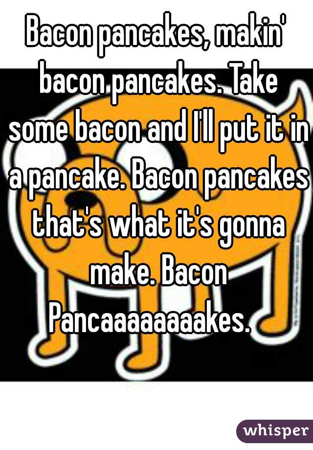 Bacon pancakes, makin' bacon pancakes. Take some bacon and I'll put it in a pancake. Bacon pancakes that's what it's gonna make. Bacon Pancaaaaaaaakes.   