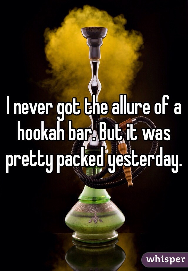 I never got the allure of a hookah bar. But it was pretty packed yesterday. 