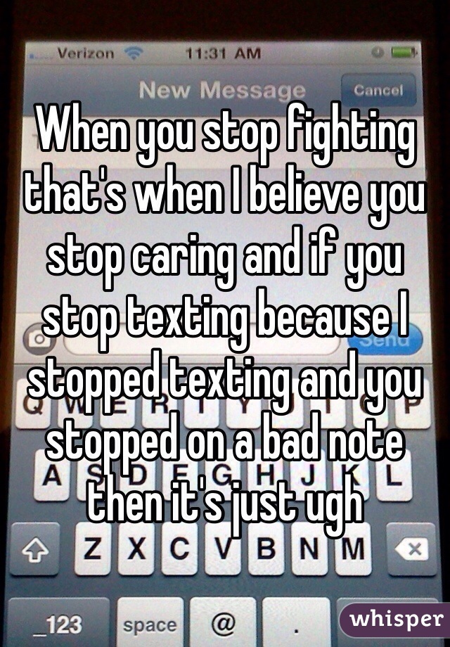 When you stop fighting that's when I believe you stop caring and if you stop texting because I stopped texting and you stopped on a bad note then it's just ugh