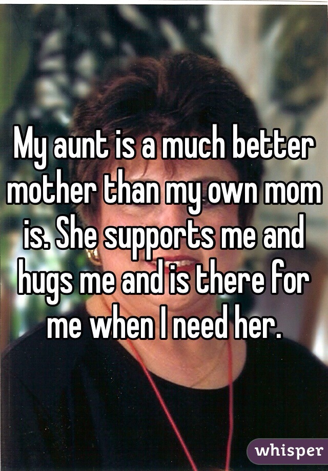 My aunt is a much better mother than my own mom is. She supports me and hugs me and is there for me when I need her.
