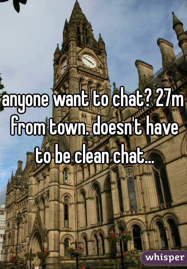 anyone want to chat? 27m from town. doesn't have to be clean chat...