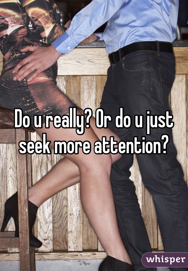 Do u really? Or do u just seek more attention?