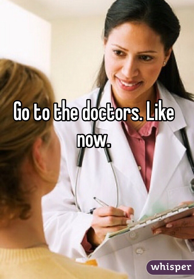 Go to the doctors. Like now.