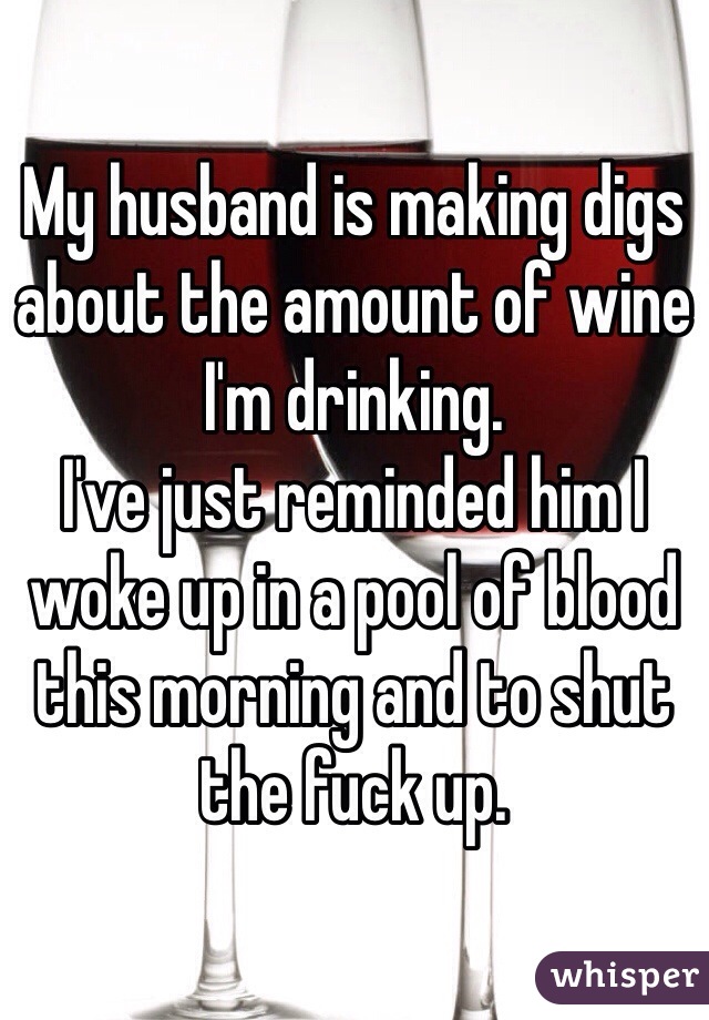 My husband is making digs about the amount of wine I'm drinking. 
I've just reminded him I woke up in a pool of blood this morning and to shut the fuck up. 