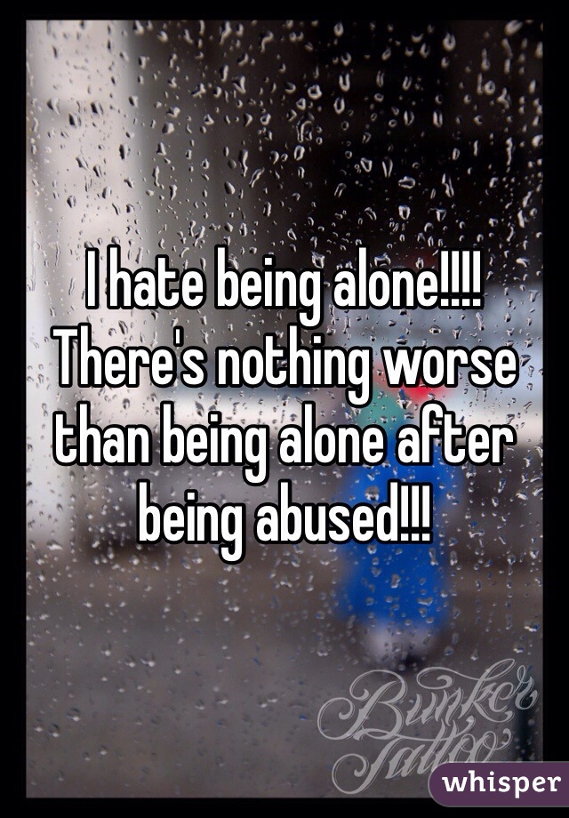 I hate being alone!!!! There's nothing worse than being alone after being abused!!! 