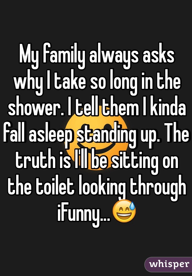 My family always asks why I take so long in the shower. I tell them I kinda fall asleep standing up. The truth is I'll be sitting on the toilet looking through iFunny...😅