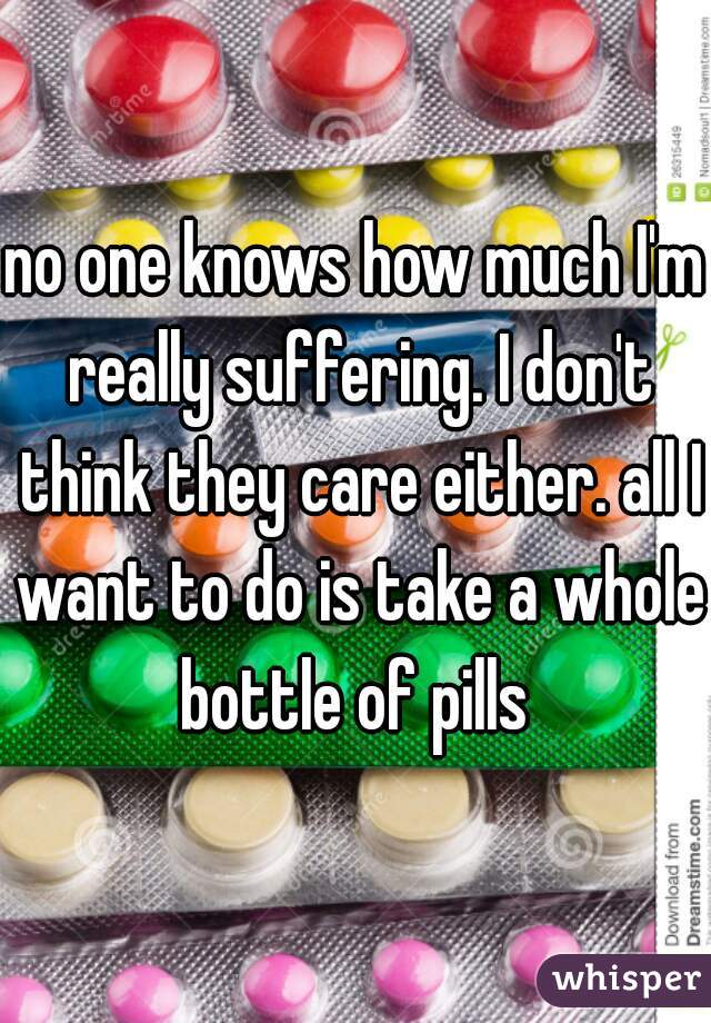 no one knows how much I'm really suffering. I don't think they care either. all I want to do is take a whole bottle of pills 