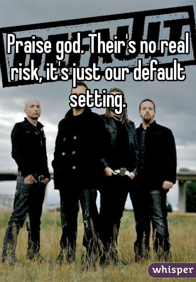 Praise god. Their's no real risk, it's just our default setting. 