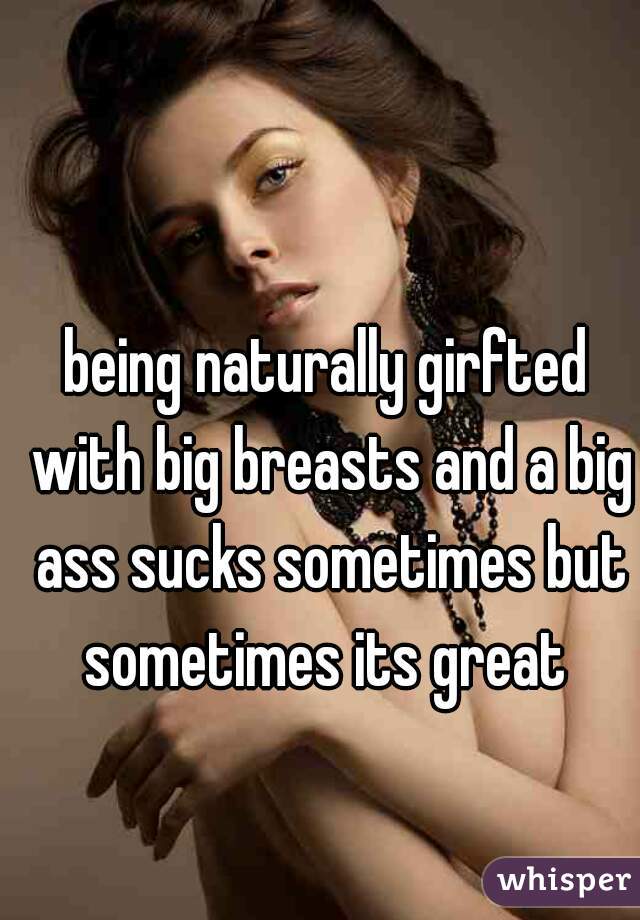 being naturally girfted with big breasts and a big ass sucks sometimes but sometimes its great 