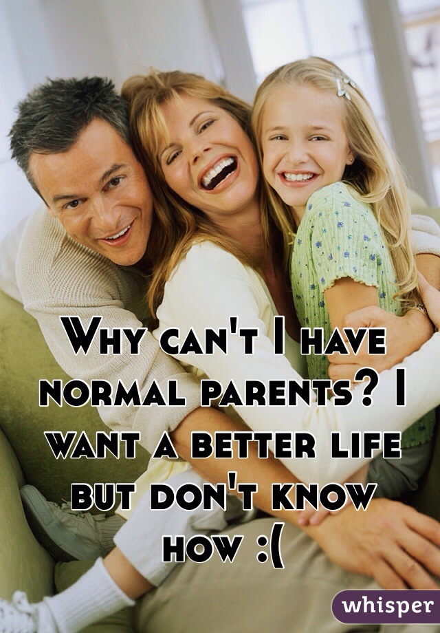 Why can't I have normal parents? I want a better life but don't know how :(