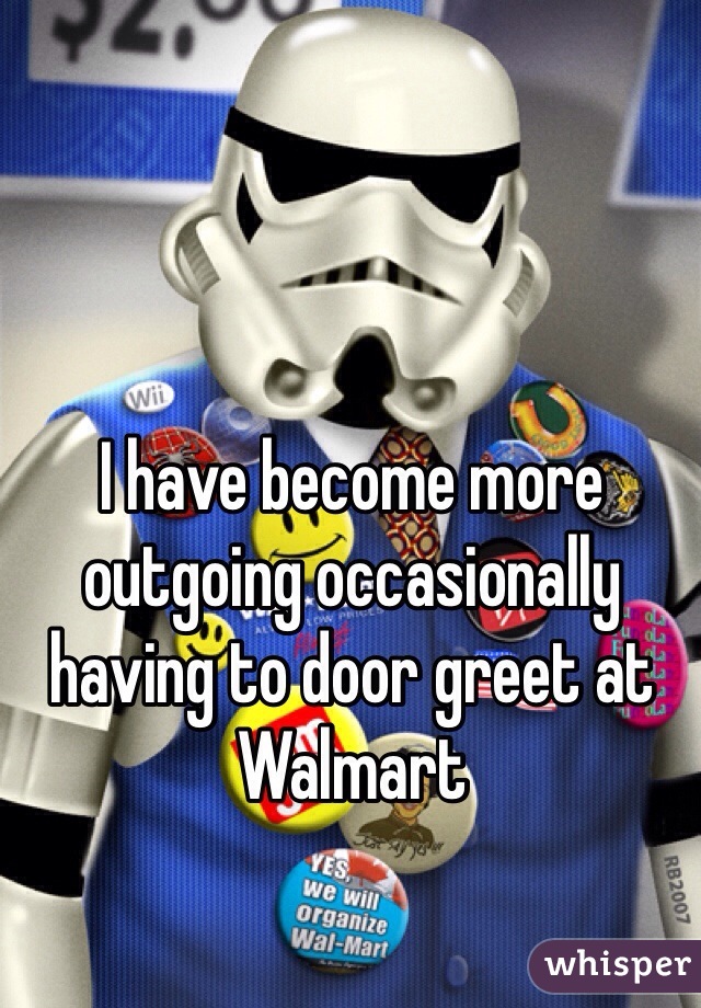 I have become more outgoing occasionally having to door greet at Walmart 