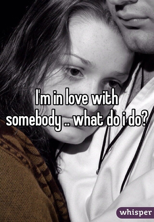 I'm in love with somebody .. what do i do?