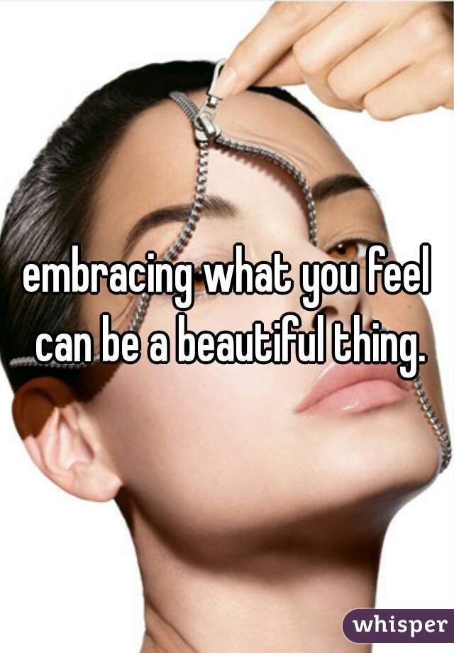 embracing what you feel can be a beautiful thing.