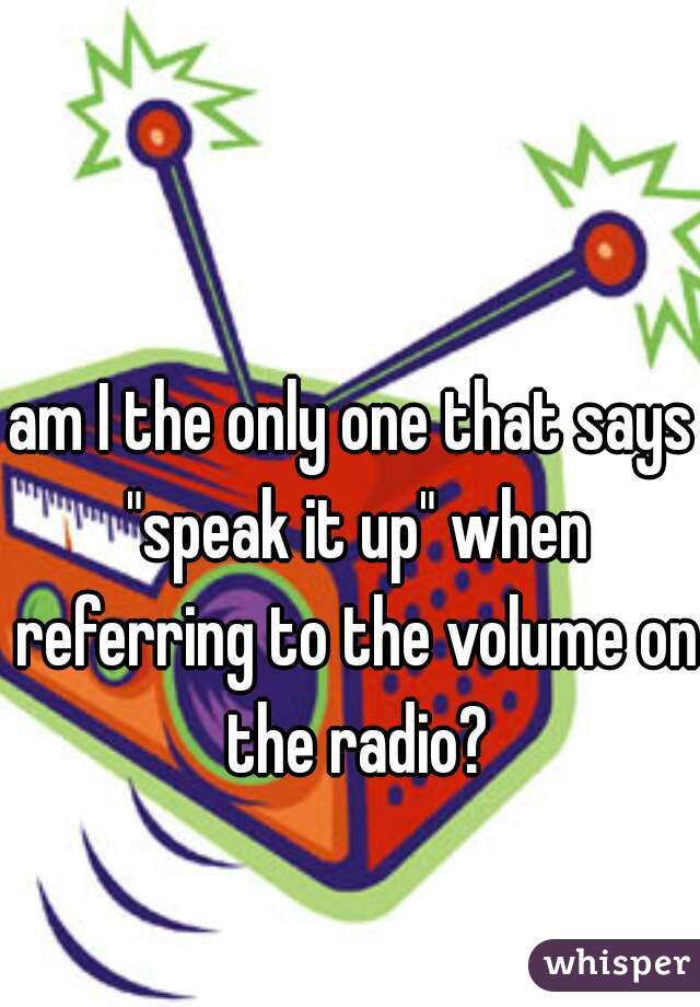 am I the only one that says "speak it up" when referring to the volume on the radio?