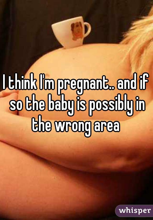 I think I'm pregnant.. and if so the baby is possibly in the wrong area 