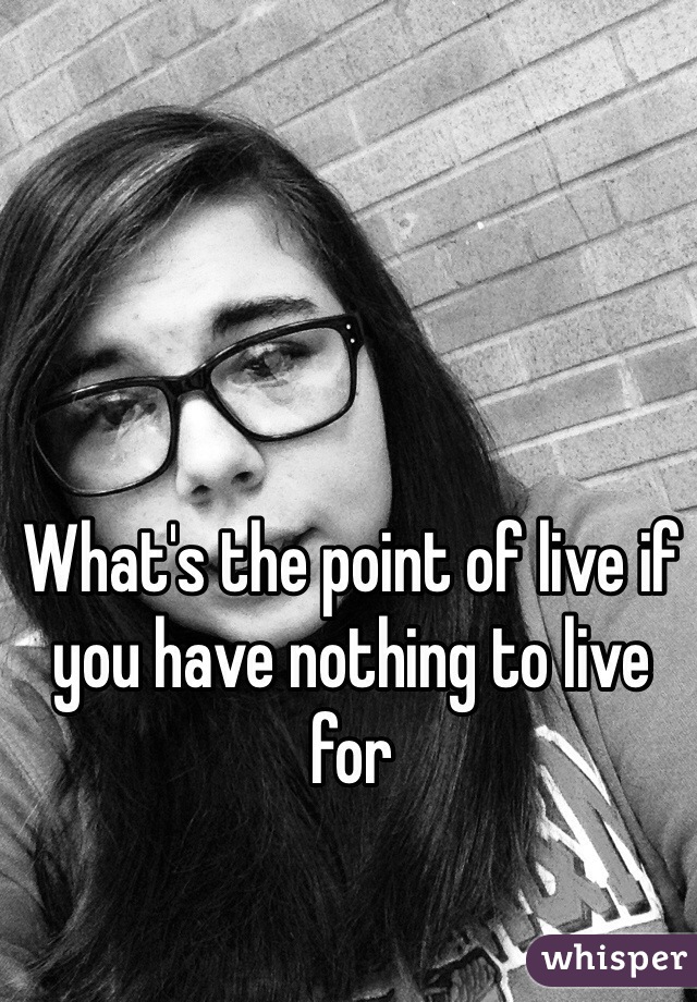 What's the point of live if you have nothing to live for 