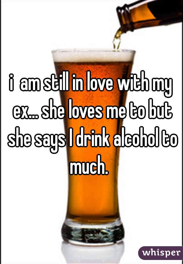 i  am still in love with my ex... she loves me to but she says I drink alcohol to much.  