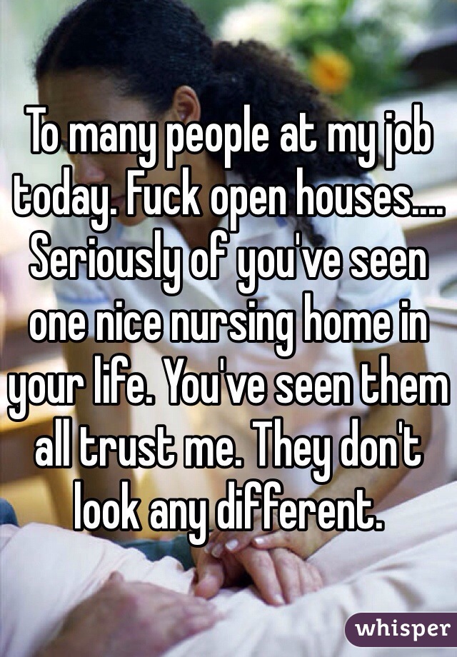 To many people at my job today. Fuck open houses.... Seriously of you've seen one nice nursing home in your life. You've seen them all trust me. They don't look any different. 