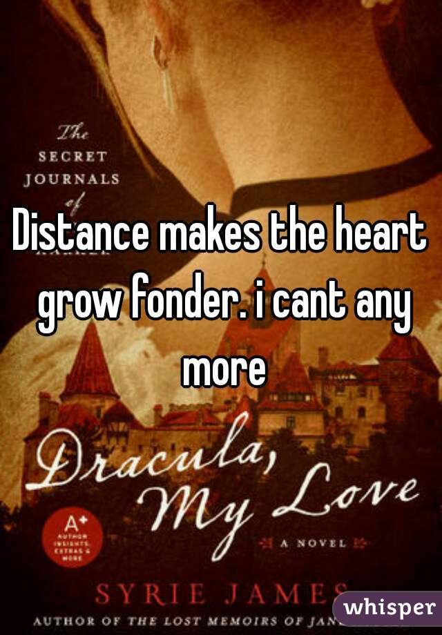 Distance makes the heart grow fonder. i cant any more