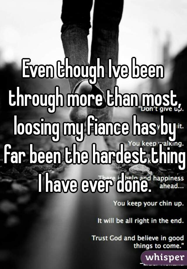 Even though Ive been through more than most, loosing my fiance has by far been the hardest thing I have ever done.