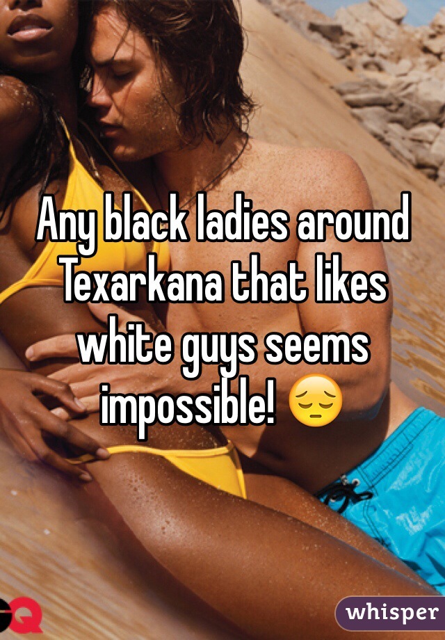 Any black ladies around Texarkana that likes white guys seems impossible! 😔
